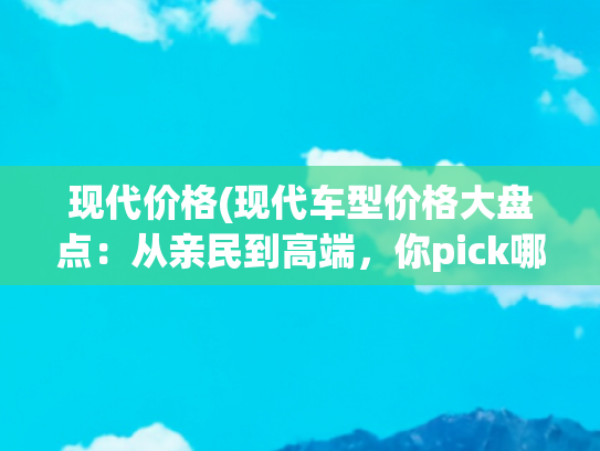 现代价格(现代车型价格大盘点：从亲民到高端，你pick哪款？)