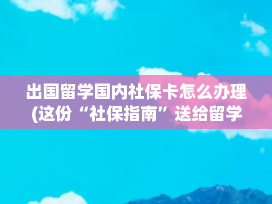 出国留学国内社保卡怎么办理(这份“社保指南”送给留学归来的你→)