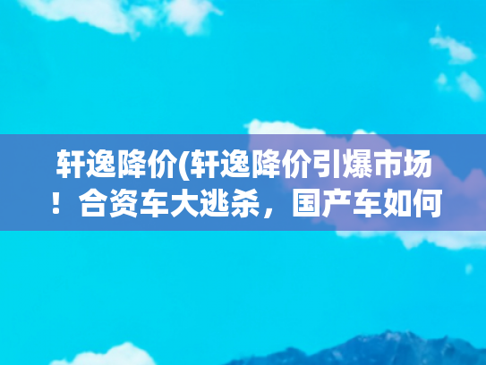 轩逸降价(轩逸降价引爆市场！合资车大逃杀，国产车如何守住阵地？)
