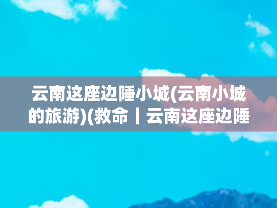 云南这座边陲小城(云南小城的旅游)(救命｜云南这座边陲小城才是我心中的宝藏TOP1呀)
