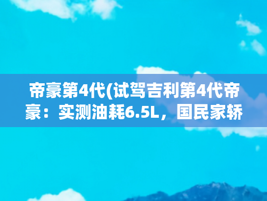 帝豪第4代(试驾吉利第4代帝豪：实测油耗6.5L，国民家轿真的香？)