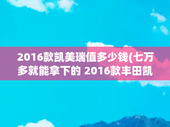 2016款凯美瑞值多少钱(七万多就能拿下的 2016款丰田凯美瑞，值不值？)