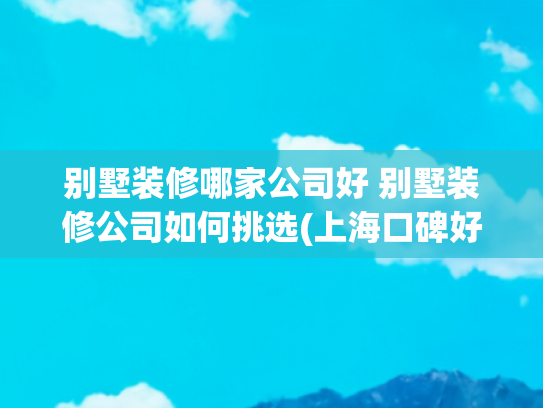 别墅装修哪家公司好 别墅装修公司如何挑选(上海口碑好的别墅装修公司推荐（2025排名TOP5实力榜单）)
