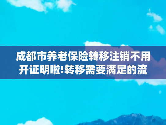 成都市养老保险转移注销不用开证明啦!转移需要满足的流程是怎样规定的2024(退休时才发现档案有误?补救方法在这里)