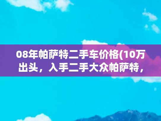 08年帕萨特二手车价格(10万出头，入手二手大众帕萨特，家用代步省心之选！)