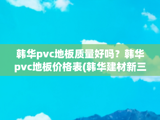 韩华pvc地板质量好吗？韩华pvc地板价格表(韩华建材新三板挂牌上市 主营PVC地板)