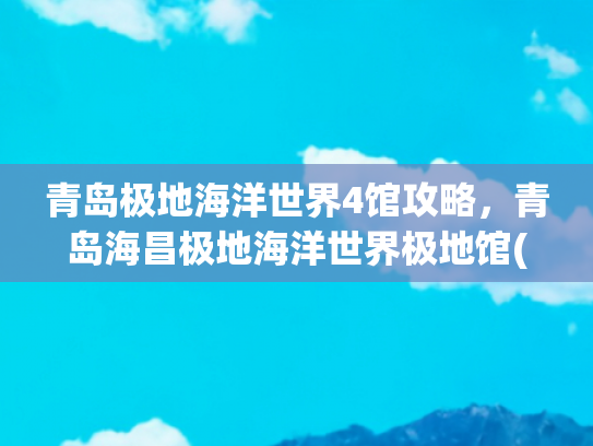 青岛极地海洋世界4馆攻略，青岛海昌极地海洋世界极地馆(这份“花”式畅游青岛攻略请收好)