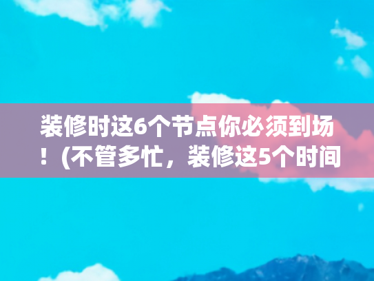 装修时这6个节点你必须到场！(不管多忙，装修这5个时间点，大家定要到场！不是误导，是经验)