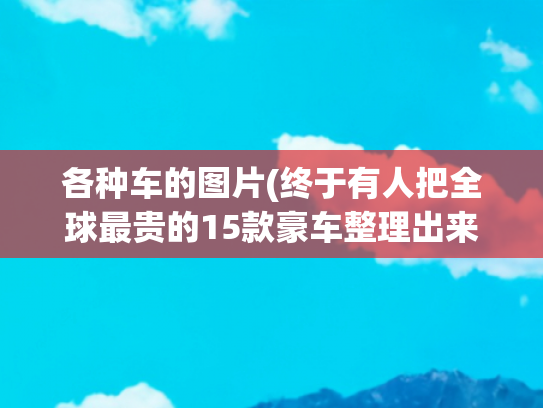 各种车的图片(终于有人把全球最贵的15款豪车整理出来了，收藏起来看看吧！)