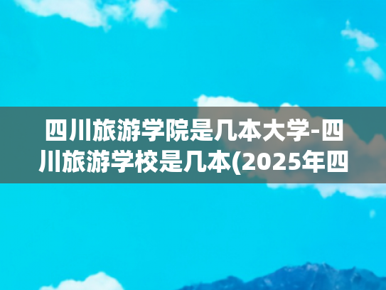 四川旅游学院是几本大学-四川旅游学校是几本(2025年四川的公办二本大学名单？附前十名学校名单及分数线)