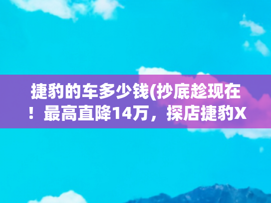 捷豹的车多少钱(抄底趁现在！最高直降14万，探店捷豹XEL等4款豪华车型行情)