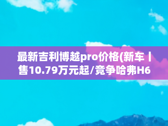 最新吉利博越pro价格(新车丨售10.79万元起/竞争哈弗H6/两种座椅布局，长安CS75 PRO到店)