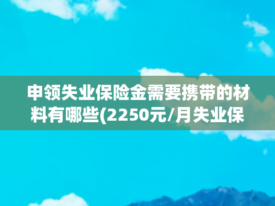 申领失业保险金需要携带的材料有哪些(2250元/月失业保险金怎么领？附全国申领流程及条件图解)