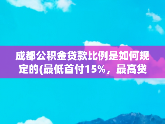 成都公积金贷款比例是如何规定的(最低首付15%，最高贷款额度上浮50%！成都公积金新政征求意见)