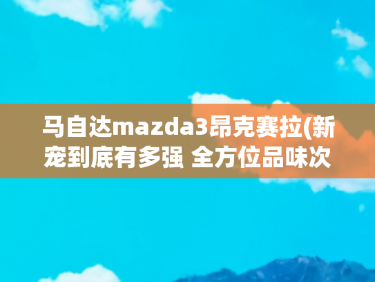 马自达mazda3昂克赛拉(新宠到底有多强 全方位品味次世代Mazda3昂克赛拉)