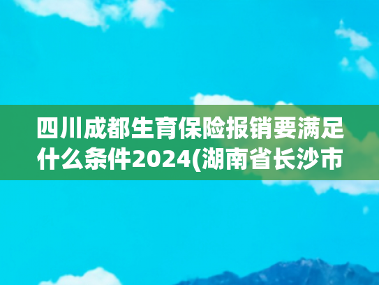 四川成都生育保险报销要满足什么条件2024(湖南省长沙市生育补贴政策(2025最新))