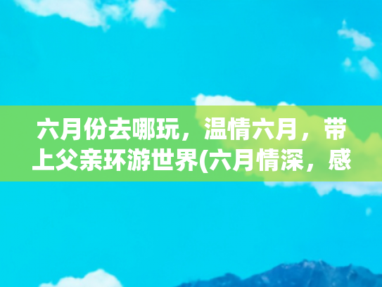 六月份去哪玩，温情六月，带上父亲环游世界(六月情深，感恩父亲真正.陪父亲的时间有多少)
