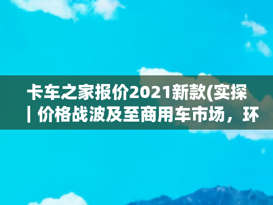 卡车之家报价2021新款(实探｜价格战波及至商用车市场，环京部分重卡车型降价幅度达三成)