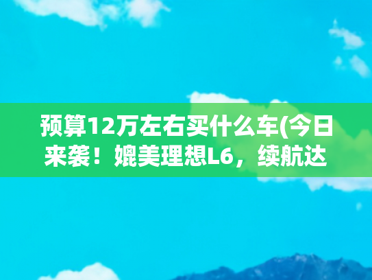 预算12万左右买什么车(今日来袭！媲美理想L6，续航达1500km，拥有20万档次仅售12万多)