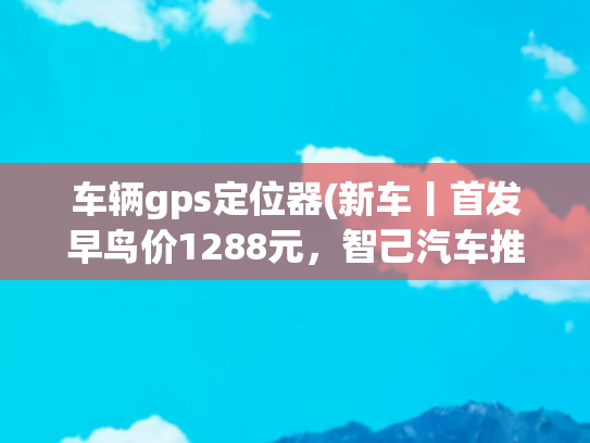 车辆gps定位器(新车丨首发早鸟价1288元，智己汽车推灵蜥爆胎稳定控制软硬件升级)
