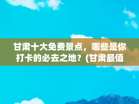 甘肃十大免费景点，哪些是你打卡的必去之地？(甘肃最值得去的8个地方，有车没车都要奔赴一趟，你去过几个？)