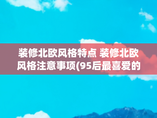 装修北欧风格特点 装修北欧风格注意事项(95后最喜爱的北欧风，135㎡简约清新设计，朋友：太棒了)