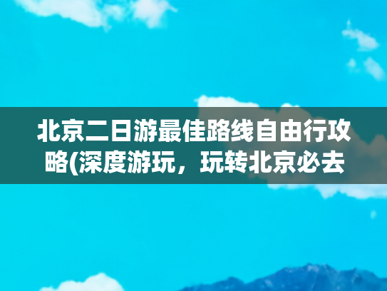 北京二日游最佳路线自由行攻略(深度游玩，玩转北京必去景点)(北京夏天亲子游攻略！5日游必景点+避暑指南)