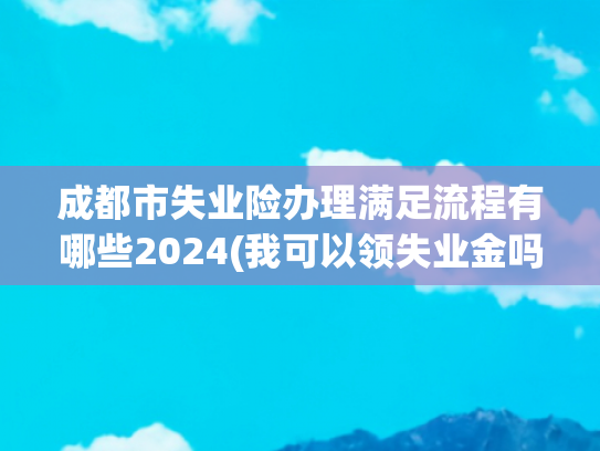 成都市失业险办理满足流程有哪些2024(我可以领失业金吗？条件在这儿，按规定参保＋非自愿离职就行)