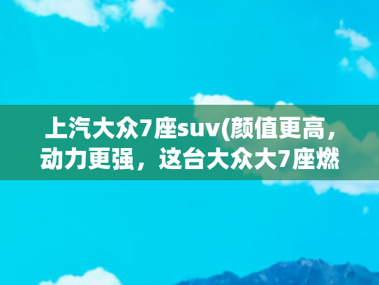 上汽大众7座suv(颜值更高，动力更强，这台大众大7座燃油SUV全面升级，真香！)