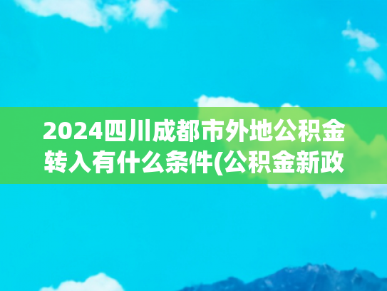 2024四川成都市外地公积金转入有什么条件(公积金新政落地，商转公门槛降低，5年商贷能转吗？)