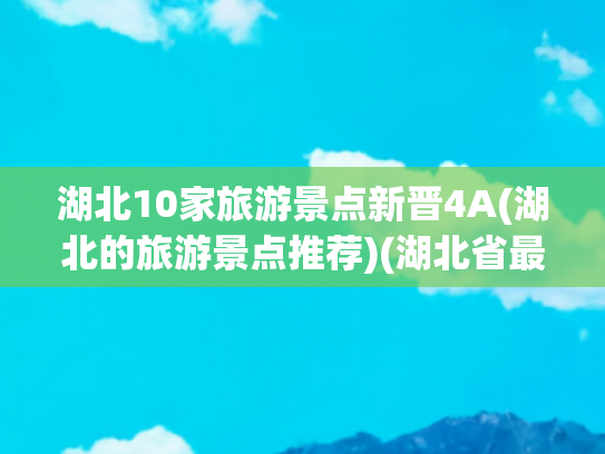 湖北10家旅游景点新晋4A(湖北的旅游景点推荐)(湖北省最值得去的十大景点，看看你都打卡过几个？)