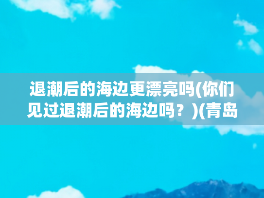 退潮后的海边更漂亮吗(你们见过退潮后的海边吗？)(青岛海边拍到，海退潮后意外发现、哈哈，收获不少、)