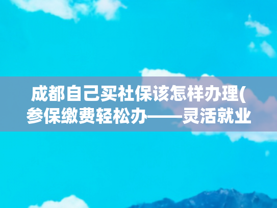 成都自己买社保该怎样办理(参保缴费轻松办——灵活就业人员参保缴费, 省心省力!)