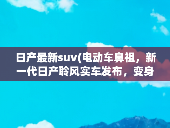 日产最新suv(电动车鼻祖，新一代日产聆风实车发布，变身溜背跨界SUV)