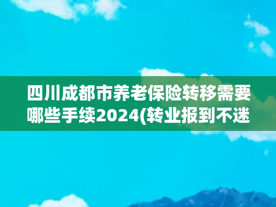 四川成都市养老保险转移需要哪些手续2024(转业报到不迷茫，流程和要点一篇搞定)
