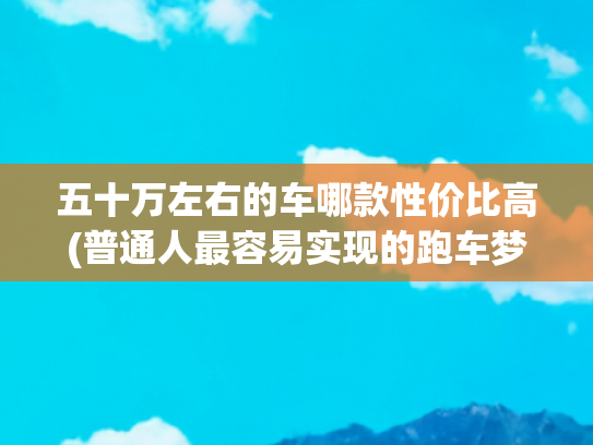 五十万左右的车哪款性价比高(普通人最容易实现的跑车梦，50万就能买到保时捷，二手市场更便宜)