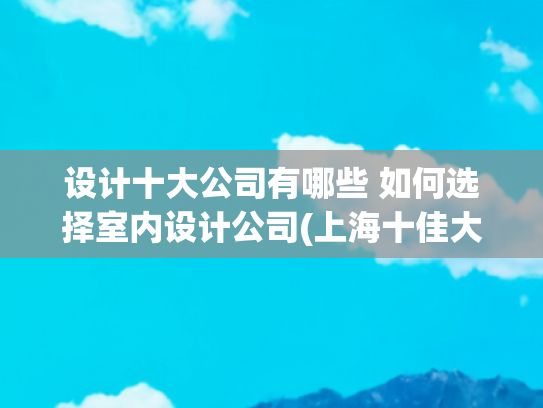 设计十大公司有哪些 如何选择室内设计公司(上海十佳大型家装装修公司(2025年十强高口碑榜花落谁家呢))