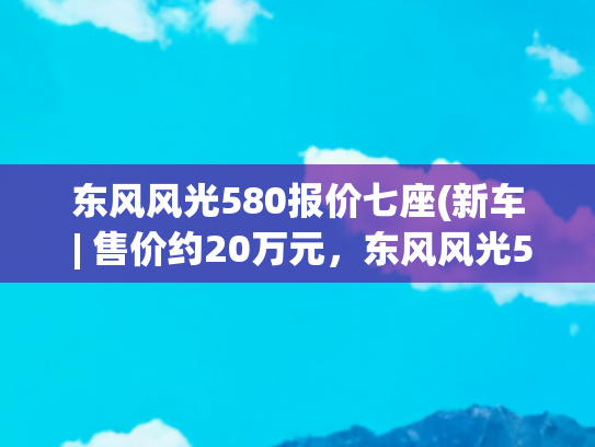 东风风光580报价七座(新车 | 售价约20万元，东风风光580海外上市，竞争斯柯达柯迪亚克)
