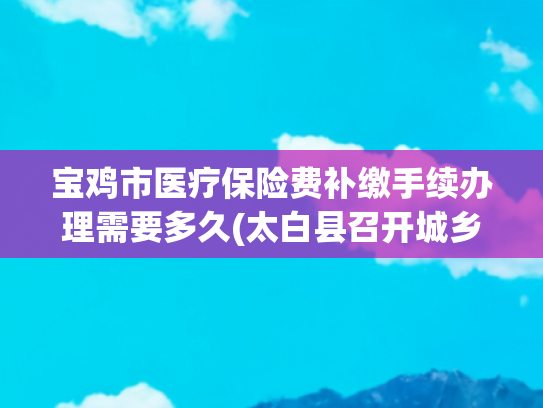 宝鸡市医疗保险费补缴手续办理需要多久(太白县召开城乡居民医保参保缴费补缴期工作推进会)