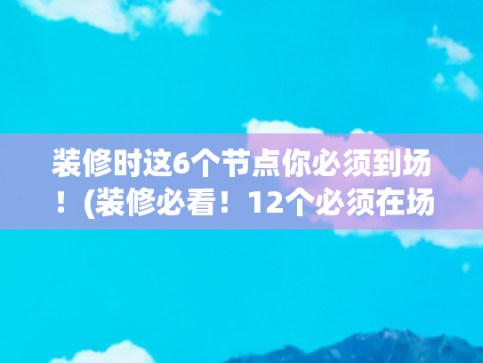 装修时这6个节点你必须到场！(装修必看！12个必须在场时刻，少盯1个返工哭到惨)