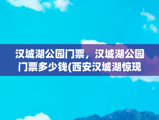 汉城湖公园门票，汉城湖公园门票多少钱(西安汉城湖惊现“汉宫春晓图”，水韵花影，梦回千年！)