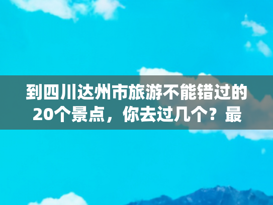 到四川达州市旅游不能错过的20个景点，你去过几个？最爱哪个景点(四川达州8大必玩景点，全部去过才算真正玩转山水达州！)