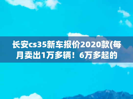 长安cs35新车报价2020款(每月卖出1万多辆！6万多起的长安CS35 PLUS实力如何？)