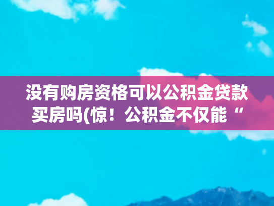 没有购房资格可以公积金贷款买房吗(惊！公积金不仅能“贷”，这7种情况还能直接“提”，不懂亏大了)