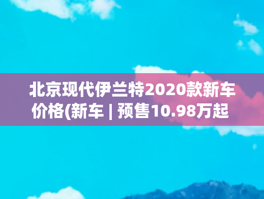 北京现代伊兰特2020款新车价格(新车 | 预售10.98万起 北京现代第七代伊兰特预售价公布)