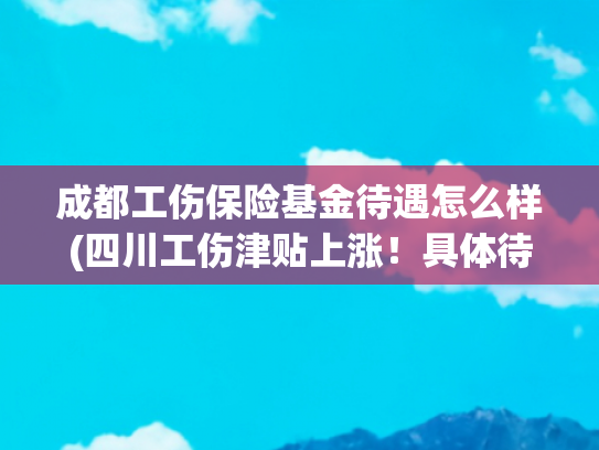 成都工伤保险基金待遇怎么样(四川工伤津贴上涨！具体待遇调整→)