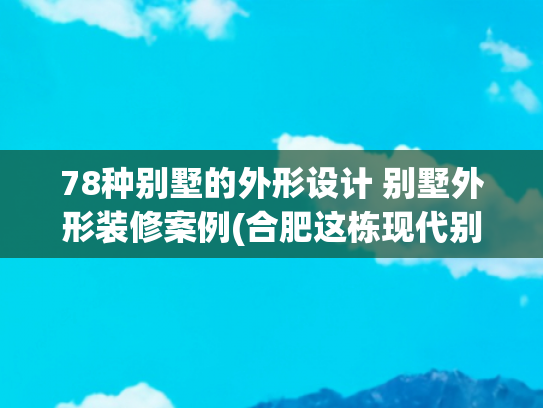 78种别墅的外形设计 别墅外形装修案例(合肥这栋现代别墅，庭院、挑空客厅、露台通通有！90万包装修值不)