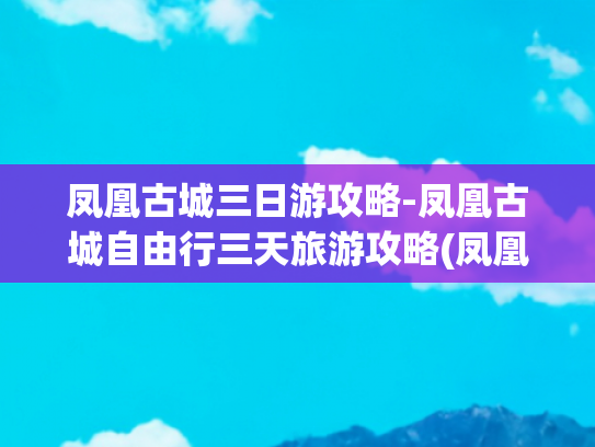 凤凰古城三日游攻略-凤凰古城自由行三天旅游攻略(凤凰古城3天2夜保姆级攻略！住江景房，吃哭本地人的宝藏路线来了)