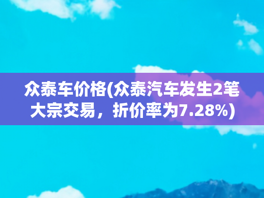 众泰车价格(众泰汽车发生2笔大宗交易，折价率为7.28%)