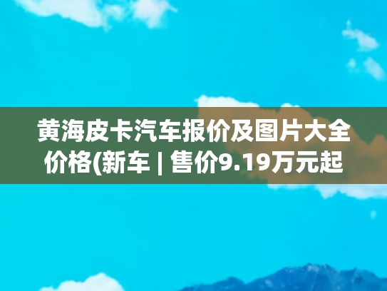 黄海皮卡汽车报价及图片大全价格(新车 | 售价9.19万元起，黄海全系皮卡上市，采用“龙”系列新命名)